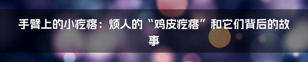 手臂上的小疙瘩:烦人的“鸡皮疙瘩”和它们背后的故事