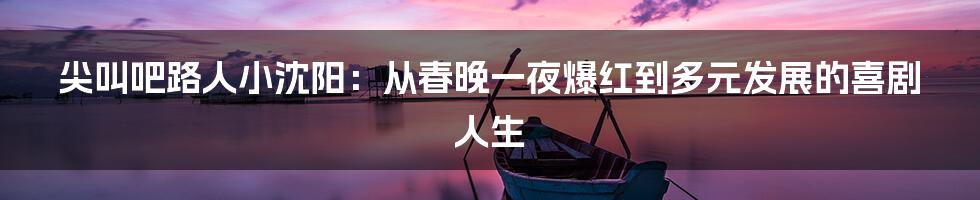 尖叫吧路人小沈阳：从春晚一夜爆红到多元发展的喜剧人生
