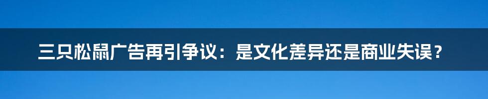 三只松鼠广告再引争议:是文化差异还是商业失误?