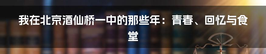 我在北京酒仙桥一中的那些年:青春、回忆与食堂