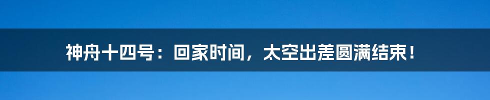 神舟十四号：回家时间，太空出差圆满结束！