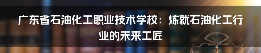 广东省石油化工职业技术学校：炼就石油化工行业的未来工匠