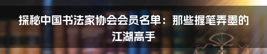 探秘中国书法家协会会员名单：那些握笔弄墨的江湖高手