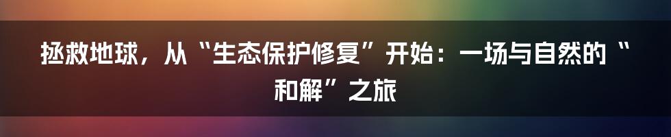 拯救地球，从“生态保护修复”开始：一场与自然的“和解”之旅