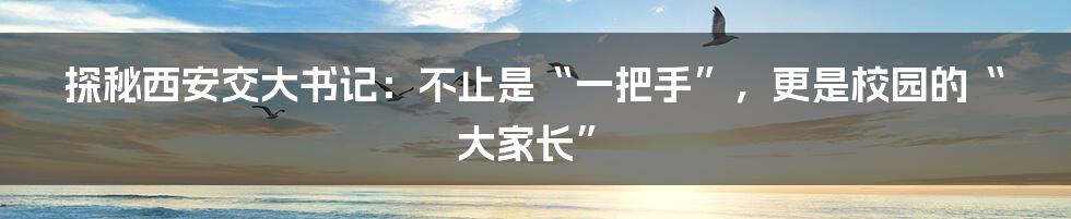 探秘西安交大书记:不止是“一把手”,更是校园的“大家长”