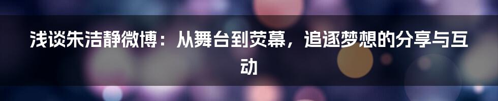 浅谈朱洁静微博:从舞台到荧幕,追逐梦想的分享与互动