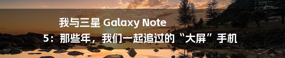 我与三星 Galaxy Note 5:那些年,我们一起追过的“大屏”手机