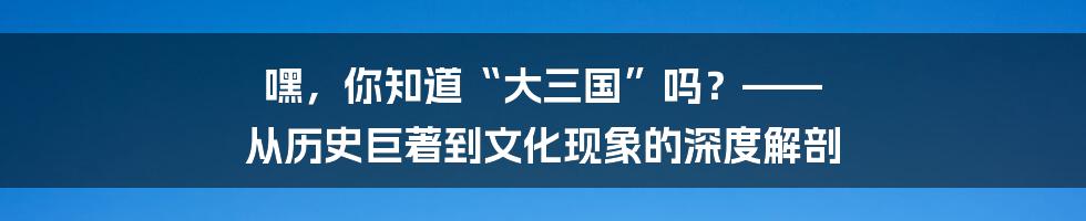 嘿,你知道“大三国”吗?—— 从历史巨著到文化现象的深度解剖