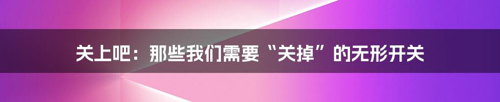 关上吧:那些我们需要“关掉”的无形开关