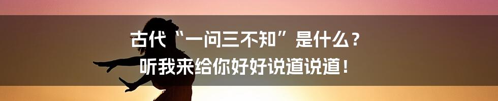 古代“一问三不知”是什么? 听我来给你好好说道说道!