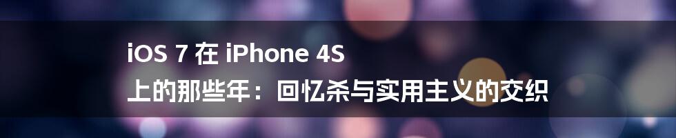 iOS 7 在 iPhone 4S 上的那些年：回忆杀与实用主义的交织