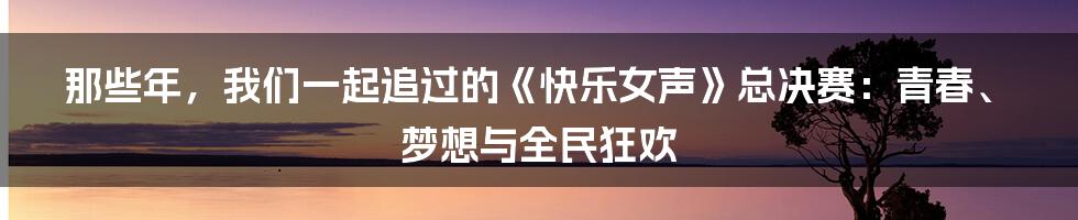 那些年，我们一起追过的《快乐女声》总决赛：青春、梦想与全民狂欢