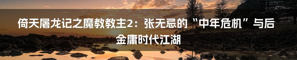 倚天屠龙记之魔教教主2：张无忌的“中年危机”与后金庸时代江湖