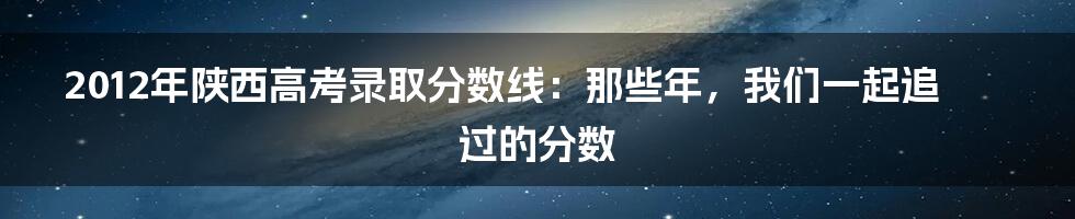 2012年陕西高考录取分数线：那些年，我们一起追过的分数