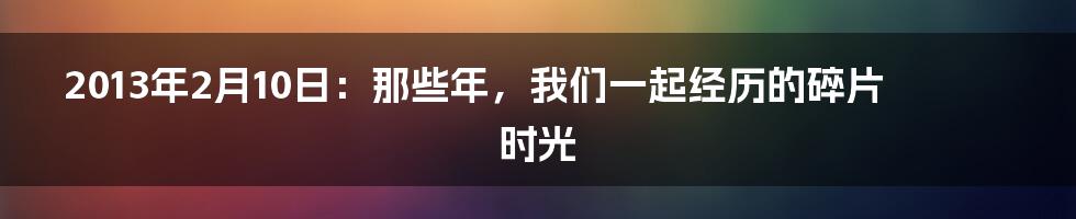 2013年2月10日:那些年,我们一起经历的碎片时光