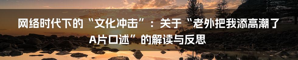 网络时代下的“文化冲击”:关于“老外把我添高潮了A片口述”的解读与反思