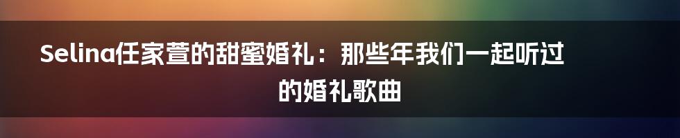 Selina任家萱的甜蜜婚礼：那些年我们一起听过的婚礼歌曲