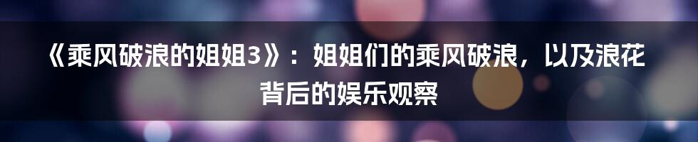 《乘风破浪的姐姐3》：姐姐们的乘风破浪，以及浪花背后的娱乐观察