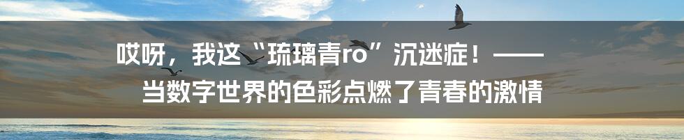 哎呀,我这“琉璃青ro”沉迷症!—— 当数字世界的色彩点燃了青春的激情