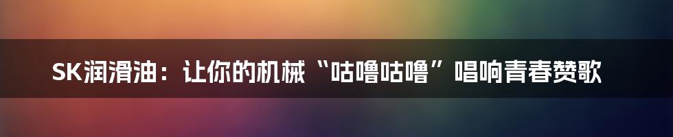 SK润滑油：让你的机械“咕噜咕噜”唱响青春赞歌