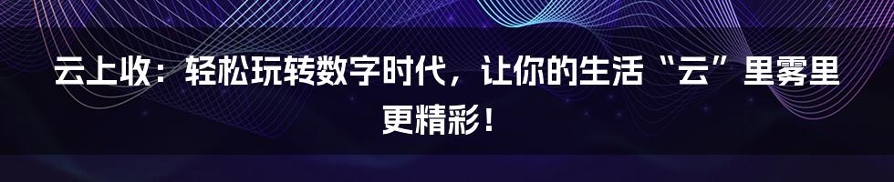 云上收:轻松玩转数字时代,让你的生活“云”里雾里更精彩!