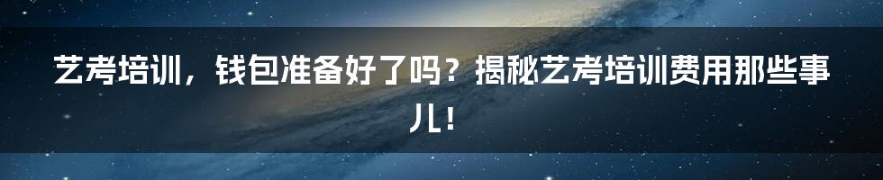 艺考培训,钱包准备好了吗?揭秘艺考培训费用那些事儿!
