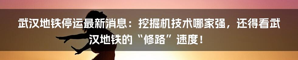 武汉地铁停运最新消息：挖掘机技术哪家强，还得看武汉地铁的“修路”速度！