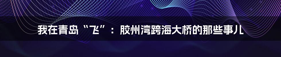 我在青岛“飞”:胶州湾跨海大桥的那些事儿
