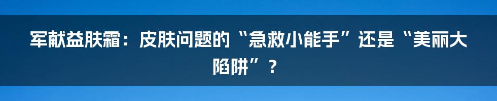 军献益肤霜:皮肤问题的“急救小能手”还是“美丽大陷阱”?