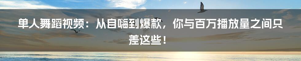 单人舞蹈视频:从自嗨到爆款,你与百万播放量之间只差这些!