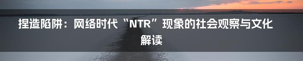 捏造陷阱:网络时代“NTR”现象的社会观察与文化解读