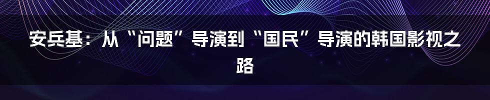 安兵基:从“问题”导演到“国民”导演的韩国影视之路