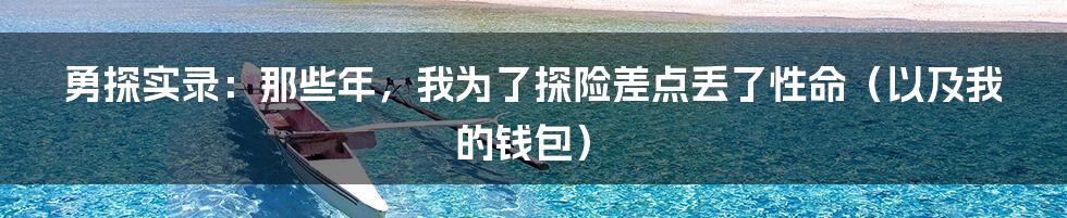 勇探实录:那些年,我为了探险差点丢了性命(以及我的钱包)