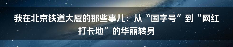 我在北京铁道大厦的那些事儿:从“国字号”到“网红打卡地”的华丽转身