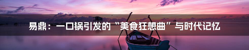 易鼎:一口锅引发的“美食狂想曲”与时代记忆