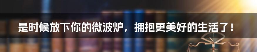 是时候放下你的微波炉,拥抱更美好的生活了!
