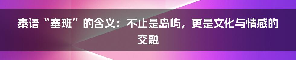 泰语“塞班”的含义：不止是岛屿，更是文化与情感的交融