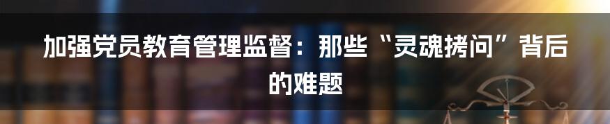 加强党员教育管理监督:那些“灵魂拷问”背后的难题