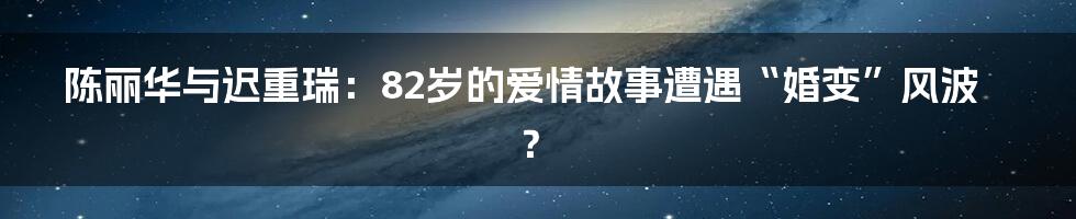 陈丽华与迟重瑞:82岁的爱情故事遭遇“婚变”风波?