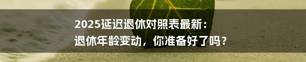 2025延迟退休对照表最新： 退休年龄变动，你准备好了吗？