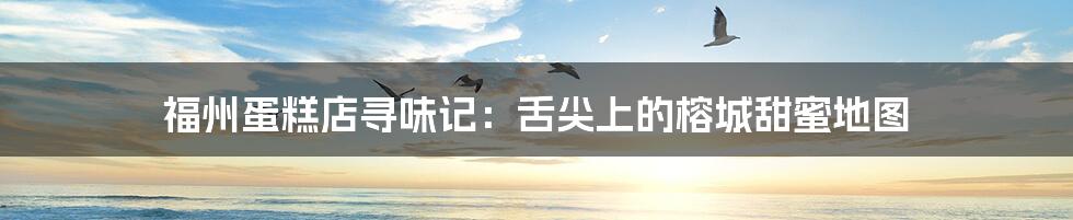 福州蛋糕店寻味记:舌尖上的榕城甜蜜地图