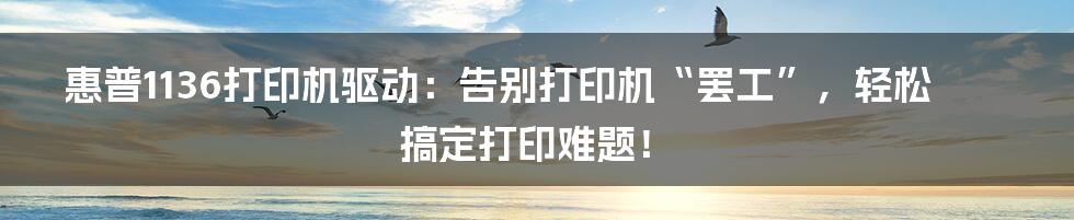 惠普1136打印机驱动：告别打印机“罢工”，轻松搞定打印难题！