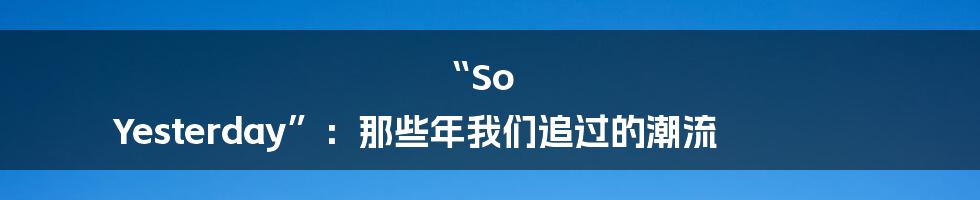 “So Yesterday”：那些年我们追过的潮流