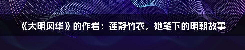 《大明风华》的作者：莲静竹衣，她笔下的明朝故事