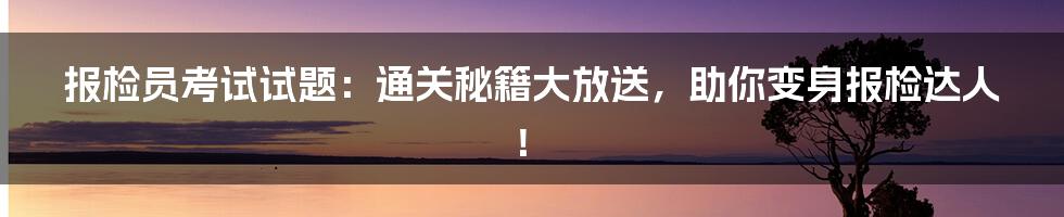 报检员考试试题：通关秘籍大放送，助你变身报检达人！