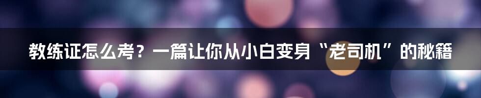 教练证怎么考？一篇让你从小白变身“老司机”的秘籍