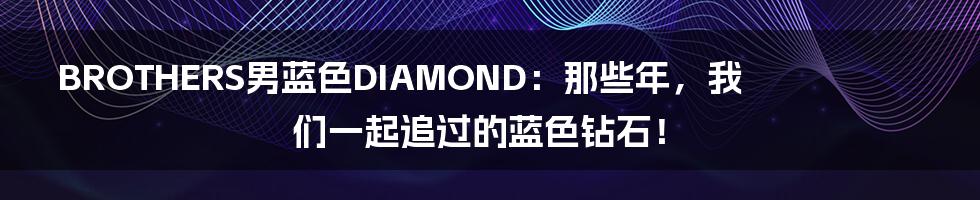 BROTHERS男蓝色DIAMOND：那些年，我们一起追过的蓝色钻石！