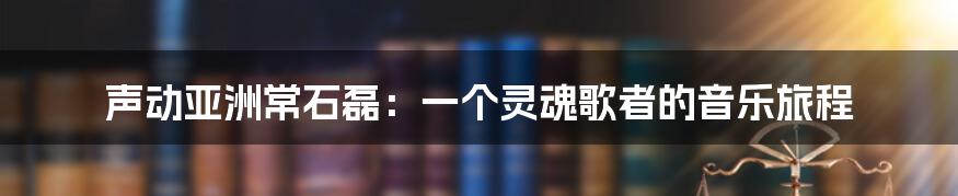 声动亚洲常石磊：一个灵魂歌者的音乐旅程