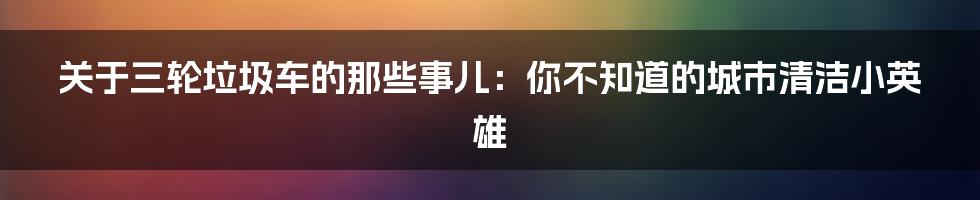 关于三轮垃圾车的那些事儿:你不知道的城市清洁小英雄
