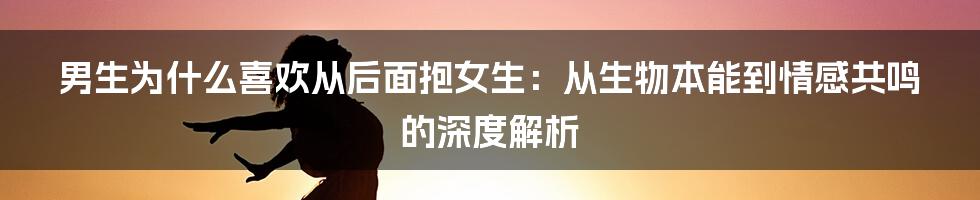 男生为什么喜欢从后面抱女生:从生物本能到情感共鸣的深度解析